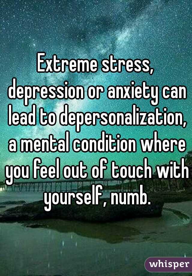 Extreme stress, depression or anxiety can lead to depersonalization, a mental condition where you feel out of touch with yourself, numb.