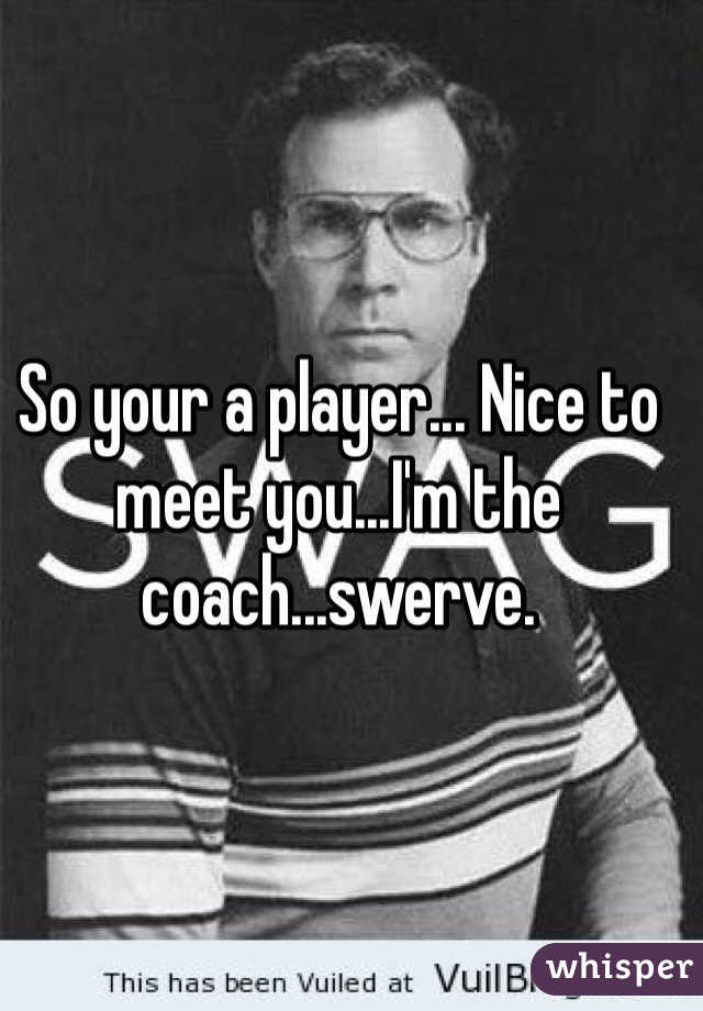 So your a player... Nice to meet you...I'm the coach...swerve.