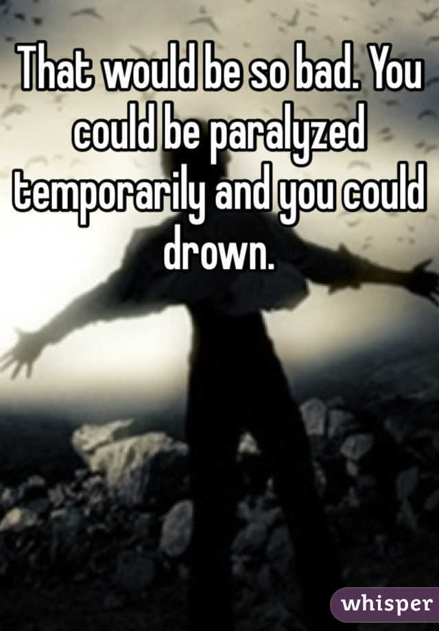 That would be so bad. You could be paralyzed temporarily and you could drown.