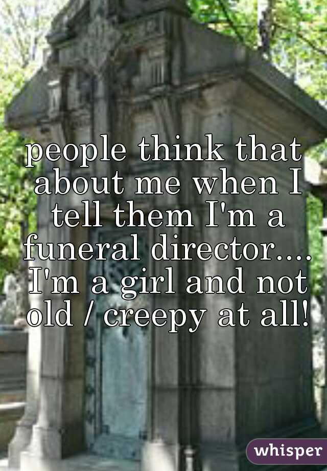 people think that about me when I tell them I'm a funeral director.... I'm a girl and not old / creepy at all!