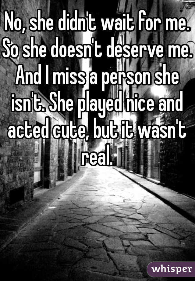 No, she didn't wait for me. So she doesn't deserve me. And I miss a person she isn't. She played nice and acted cute, but it wasn't real. 