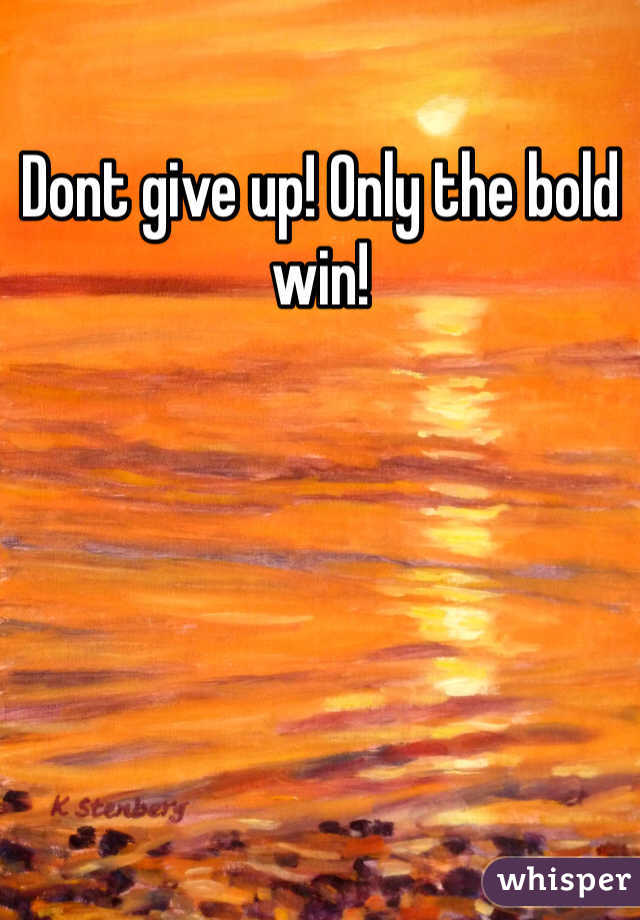 Dont give up! Only the bold win!