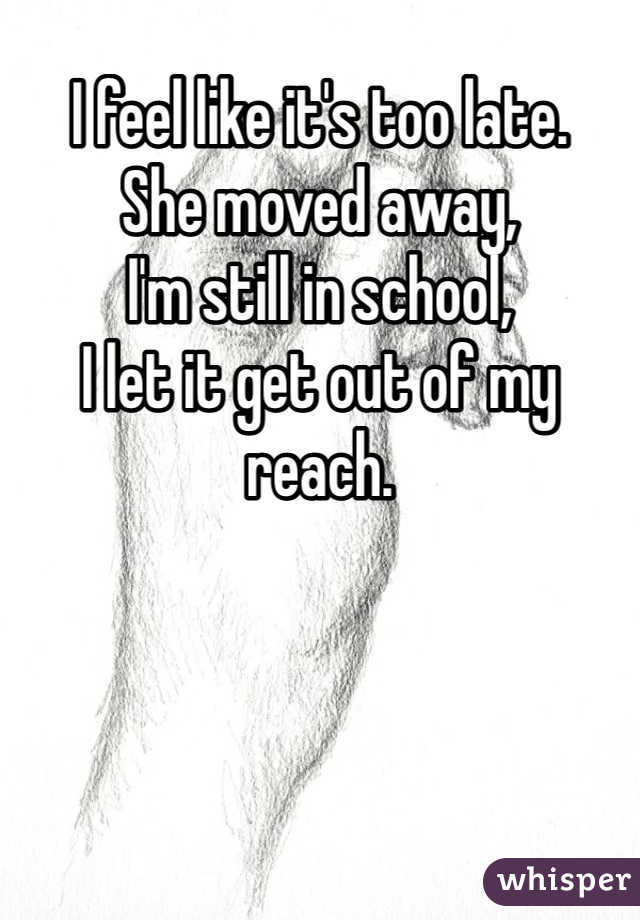 I feel like it's too late. 
She moved away,
I'm still in school, 
I let it get out of my reach.