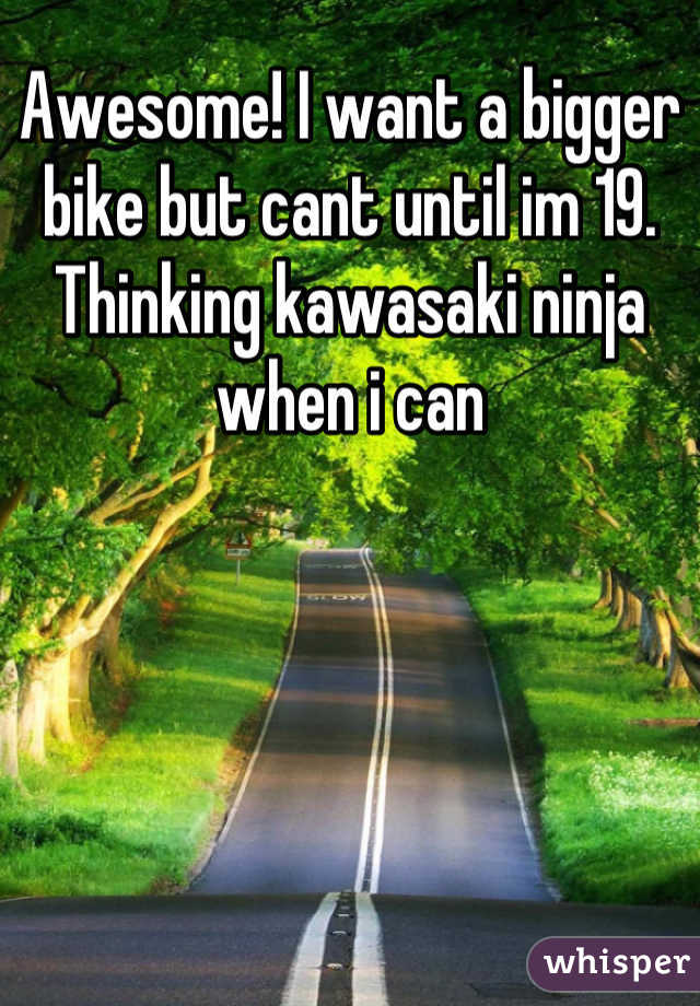 Awesome! I want a bigger bike but cant until im 19. Thinking kawasaki ninja when i can