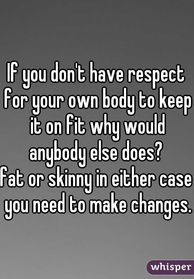 If you don't have respect for your own body to keep it on fit why would anybody else does? 
fat or skinny in either case you need to make changes.