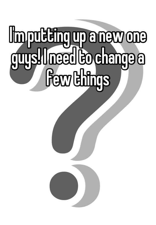 i-m-putting-up-a-new-one-guys-i-need-to-change-a-few-things