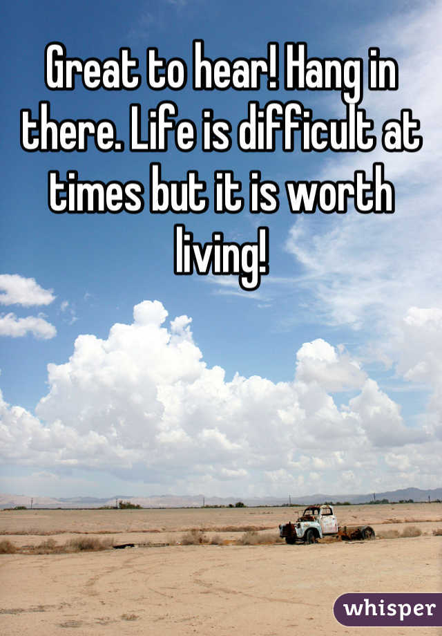 Great to hear! Hang in there. Life is difficult at times but it is worth living!