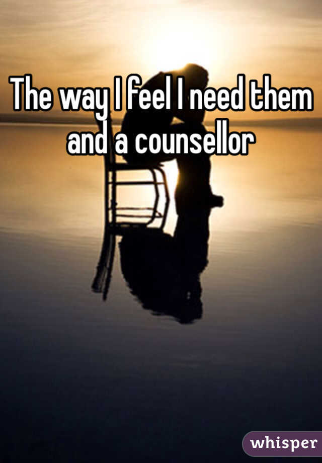 The way I feel I need them and a counsellor 