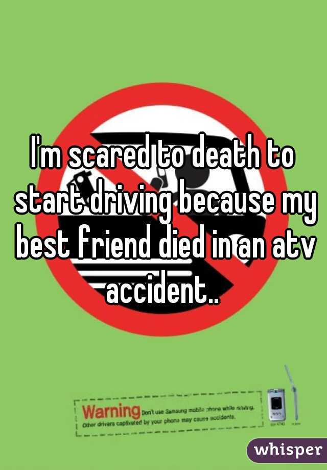 I'm scared to death to start driving because my best friend died in an atv accident.. 