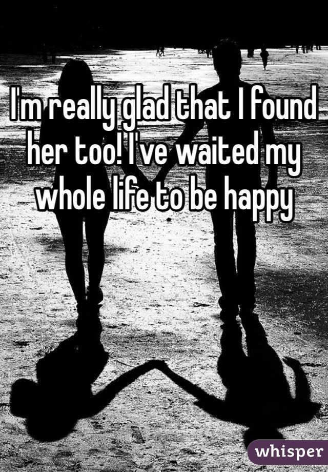 I'm really glad that I found her too! I've waited my whole life to be happy 