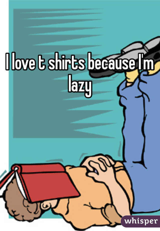 I love t shirts because I'm lazy