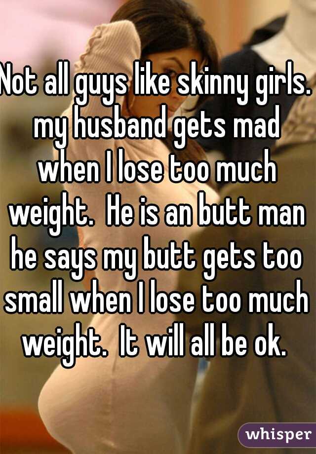 Not all guys like skinny girls. my husband gets mad when I lose too much weight.  He is an butt man he says my butt gets too small when I lose too much weight.  It will all be ok. 