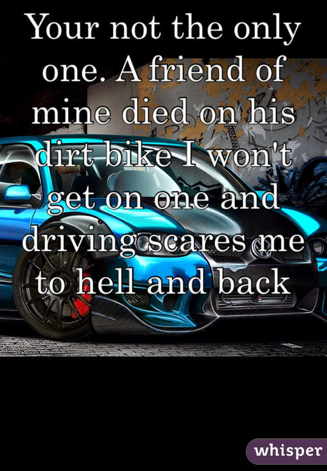 Your not the only one. A friend of mine died on his dirt bike I won't get on one and driving scares me to hell and back 