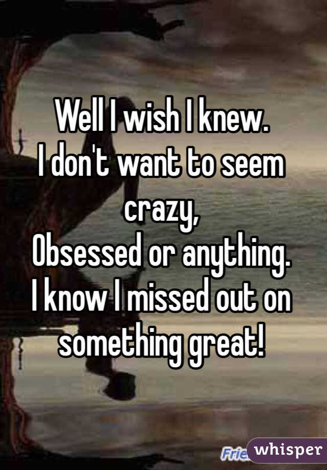 Well I wish I knew. 
I don't want to seem crazy, 
Obsessed or anything. 
I know I missed out on 
something great!