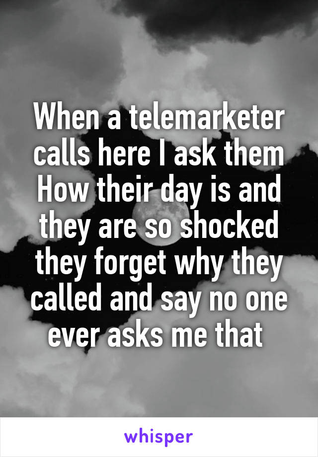 When a telemarketer calls here I ask them
How their day is and they are so shocked they forget why they called and say no one ever asks me that 