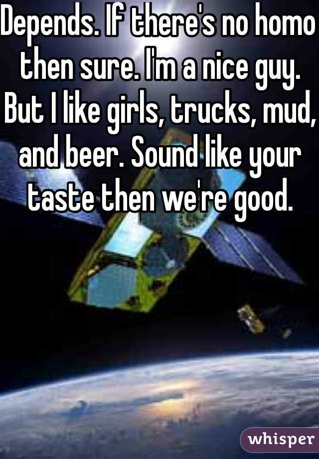 Depends. If there's no homo then sure. I'm a nice guy. But I like girls, trucks, mud, and beer. Sound like your taste then we're good. 