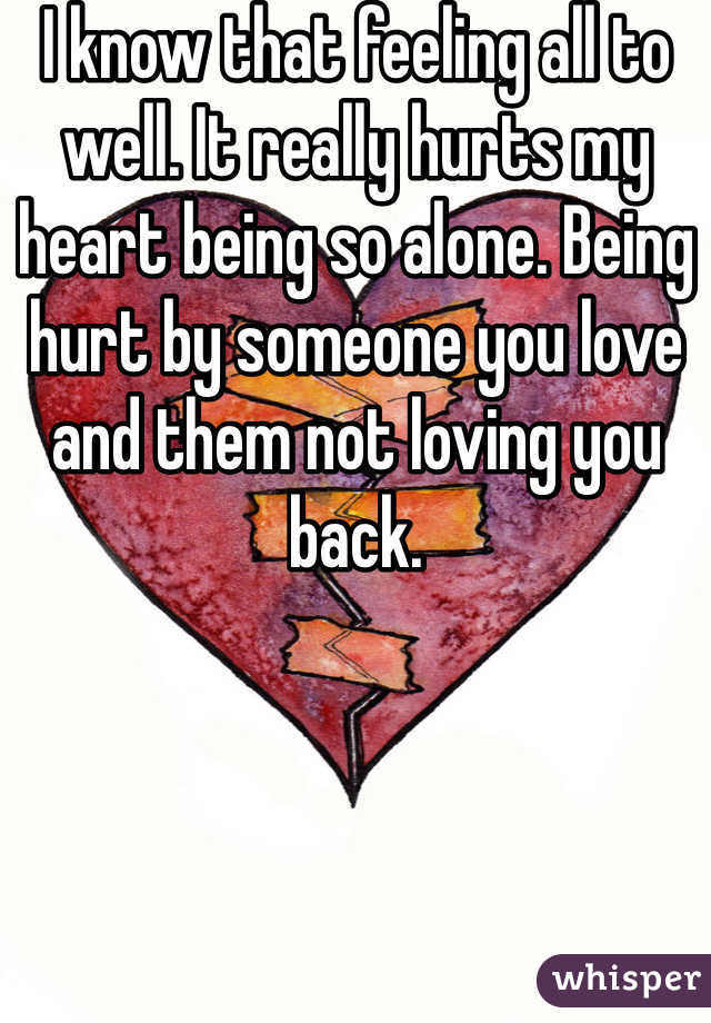 I know that feeling all to well. It really hurts my heart being so alone. Being hurt by someone you love and them not loving you back.