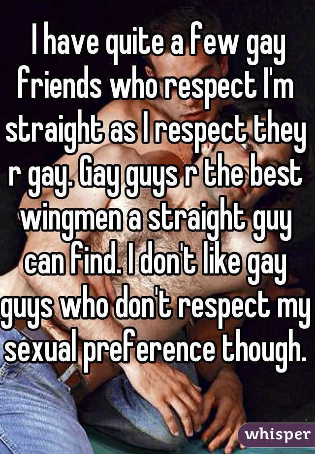  I have quite a few gay friends who respect I'm straight as I respect they r gay. Gay guys r the best wingmen a straight guy can find. I don't like gay guys who don't respect my sexual preference though. 