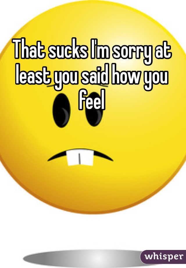 That sucks I'm sorry at least you said how you feel 