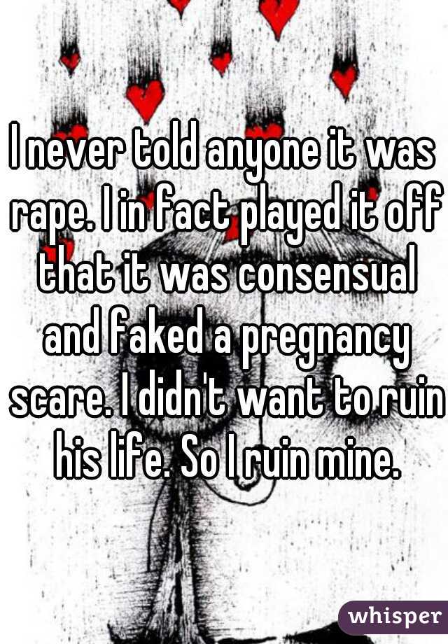 I never told anyone it was rape. I in fact played it off that it was consensual and faked a pregnancy scare. I didn't want to ruin his life. So I ruin mine.