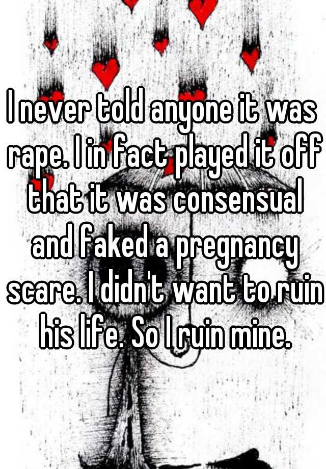 I never told anyone it was rape. I in fact played it off that it was consensual and faked a pregnancy scare. I didn't want to ruin his life. So I ruin mine.