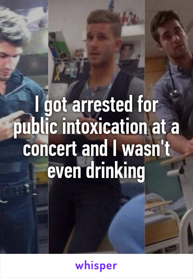 I got arrested for public intoxication at a concert and I wasn't even drinking