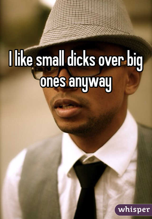 I like small dicks over big ones anyway
