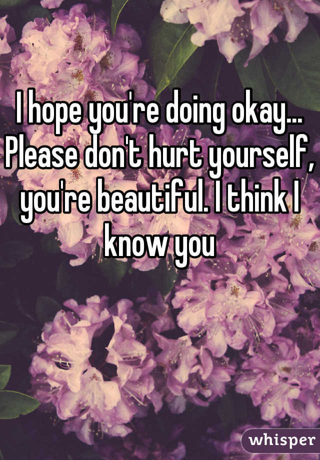 I hope you're doing okay... Please don't hurt yourself, you're beautiful. I think I know you