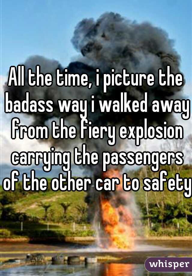 All the time, i picture the badass way i walked away from the fiery explosion carrying the passengers of the other car to safety