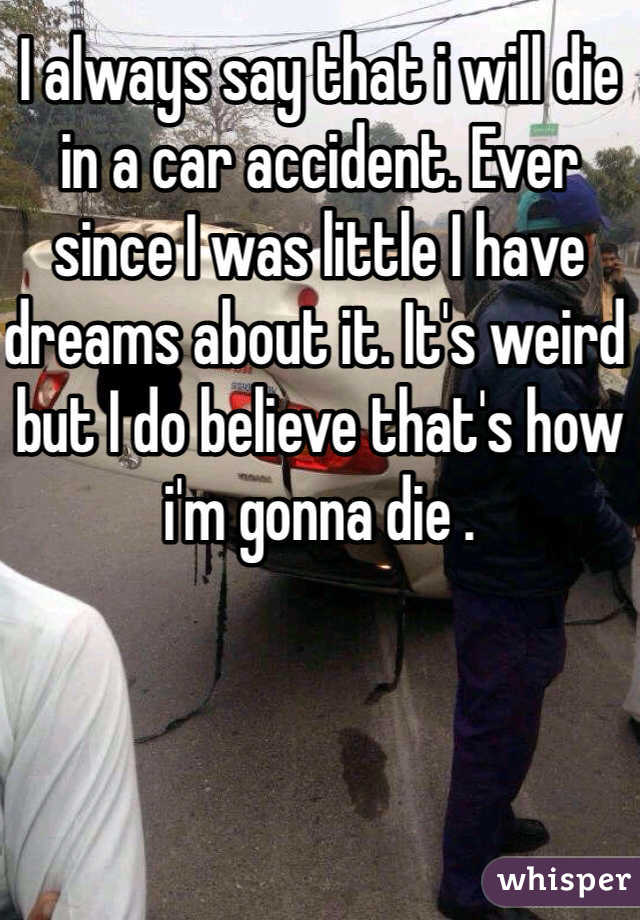 I always say that i will die in a car accident. Ever since I was little I have dreams about it. It's weird but I do believe that's how i'm gonna die .