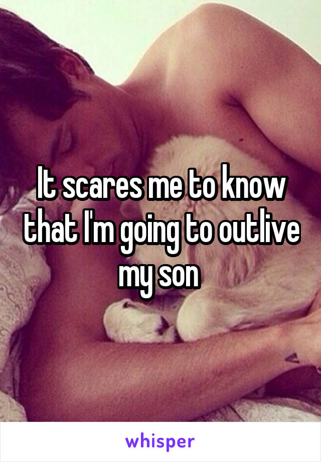 It scares me to know that I'm going to outlive my son 