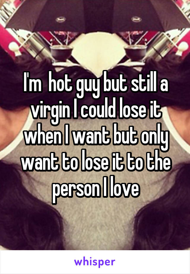 I'm  hot guy but still a virgin I could lose it when I want but only want to lose it to the person I love