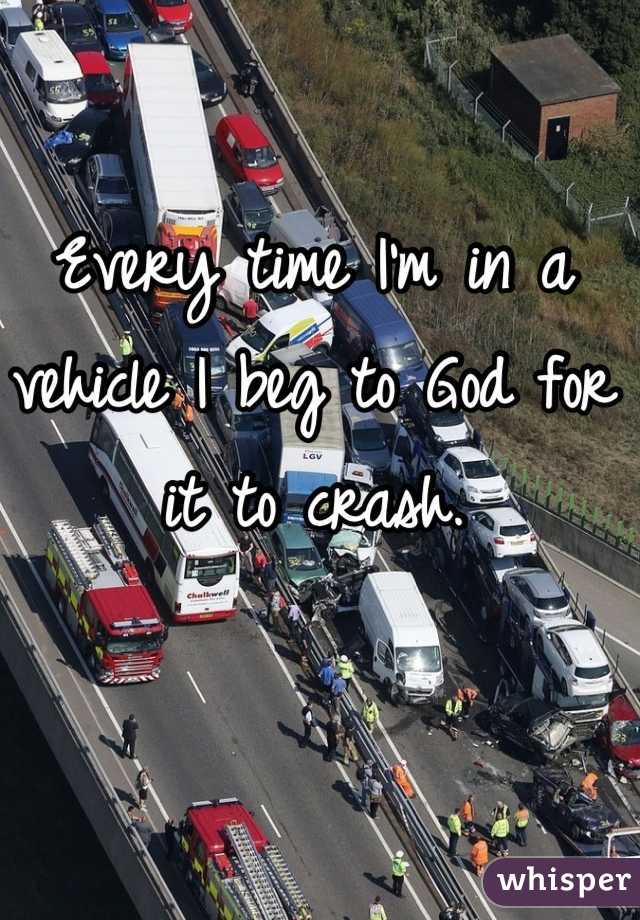 Every time I'm in a vehicle I beg to God for it to crash.