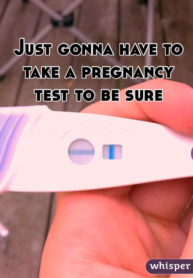 Just gonna have to take a pregnancy test to be sure 