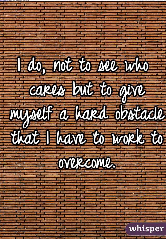 I do, not to see who cares but to give myself a hard obstacle that I have to work to overcome.