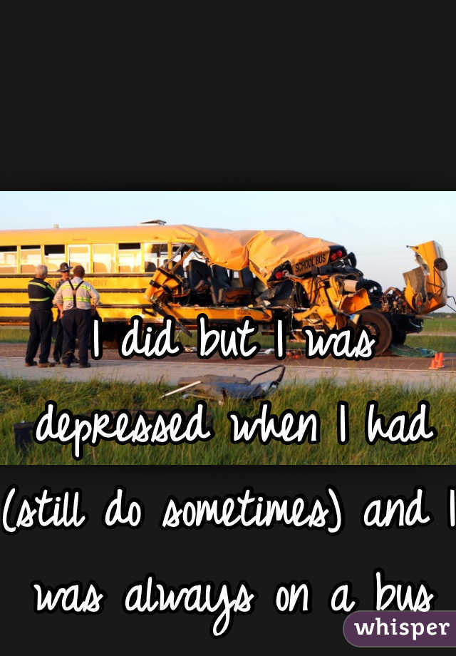 I did but I was depressed when I had (still do sometimes) and I was always on a bus 