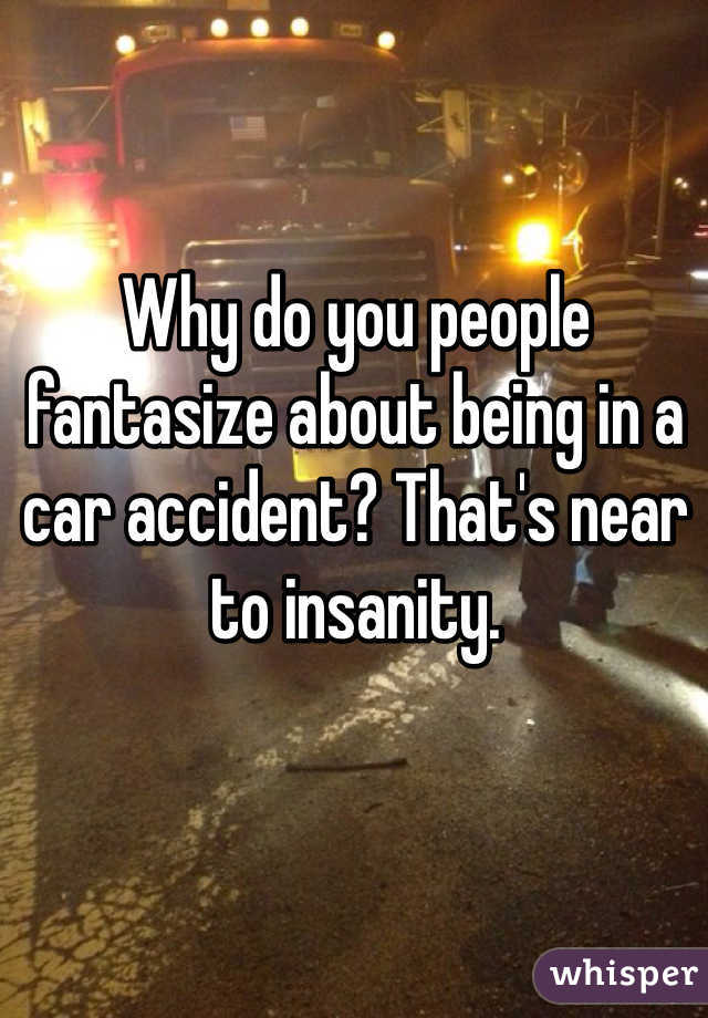 Why do you people fantasize about being in a car accident? That's near to insanity. 