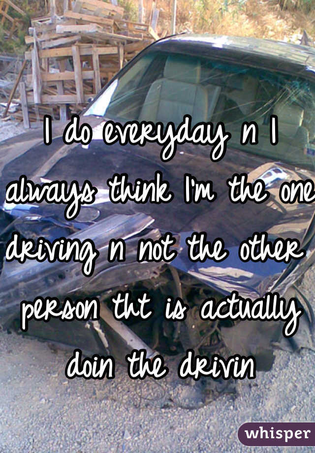 I do everyday n I always think I'm the one driving n not the other person tht is actually doin the drivin