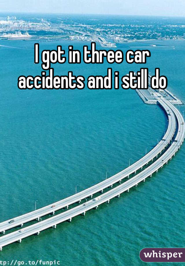 I got in three car accidents and i still do