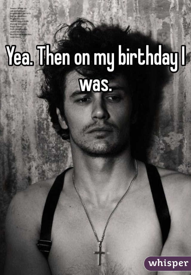 Yea. Then on my birthday I was. 