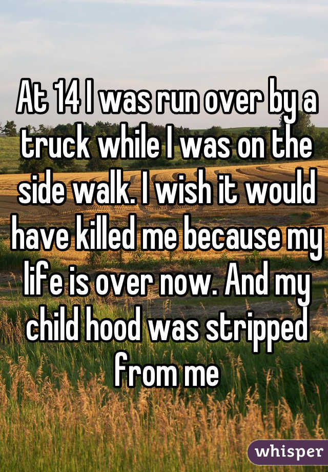 At 14 I was run over by a truck while I was on the side walk. I wish it would have killed me because my life is over now. And my child hood was stripped from me