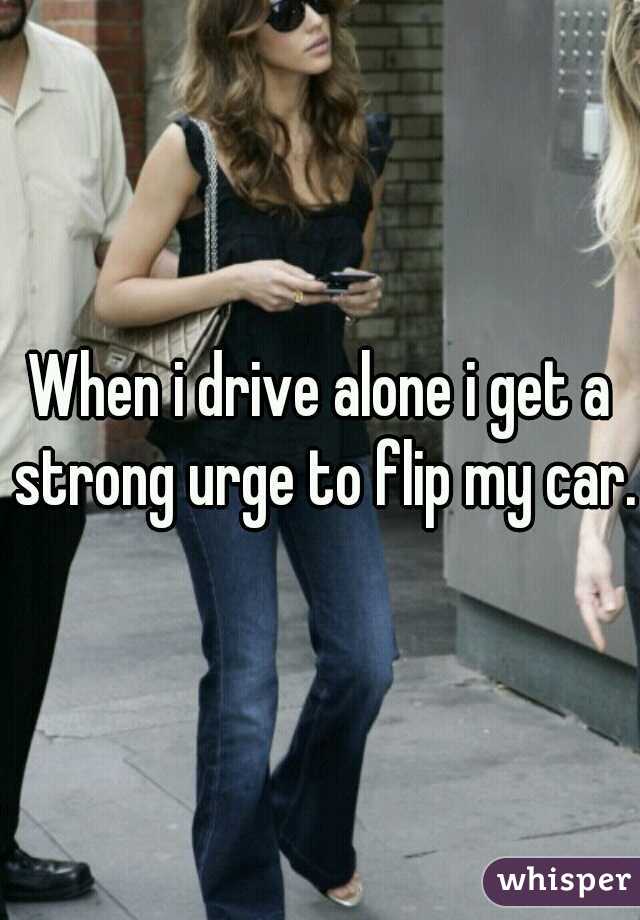 When i drive alone i get a strong urge to flip my car. 