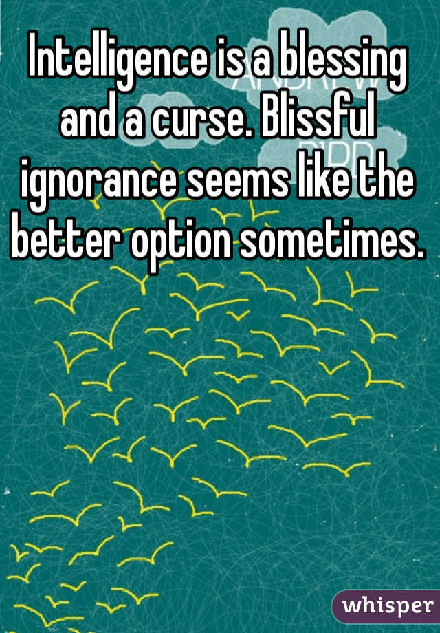 Intelligence is a blessing and a curse. Blissful ignorance seems like the better option sometimes.