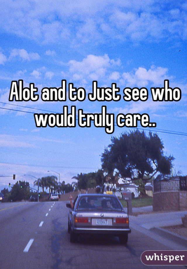 Alot and to Just see who would truly care..