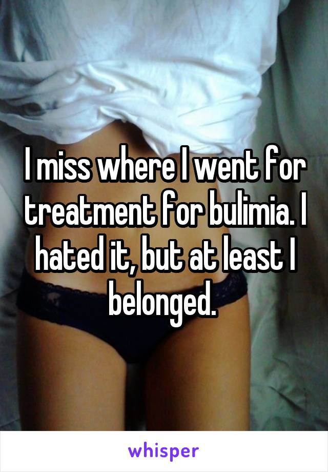 I miss where I went for treatment for bulimia. I hated it, but at least I belonged. 