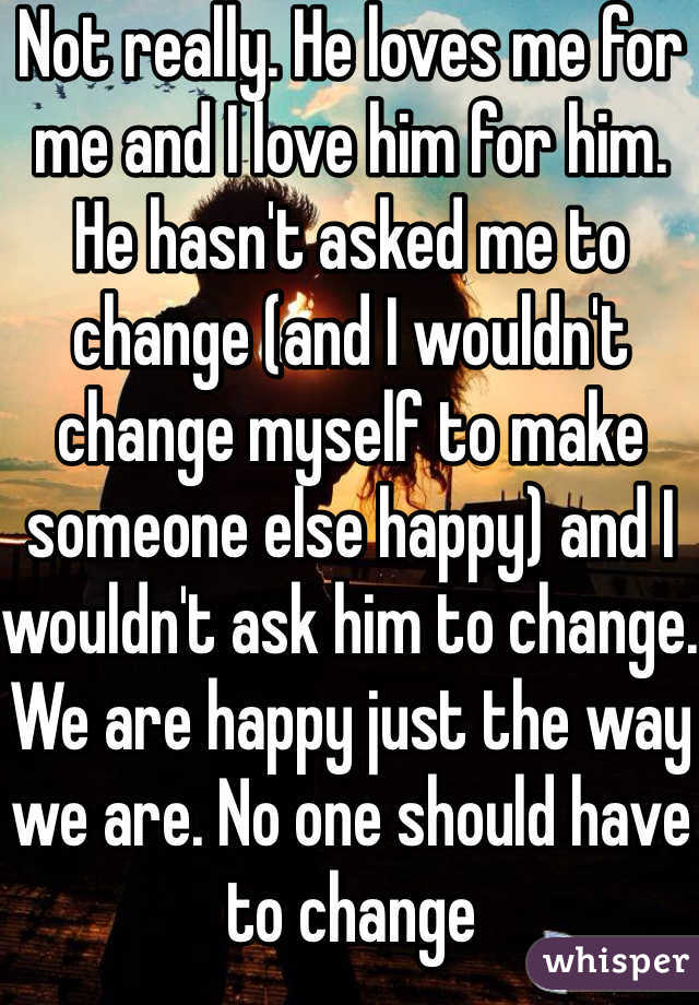 Not really. He loves me for me and I love him for him. He hasn't asked me to change (and I wouldn't change myself to make someone else happy) and I wouldn't ask him to change. We are happy just the way we are. No one should have to change
