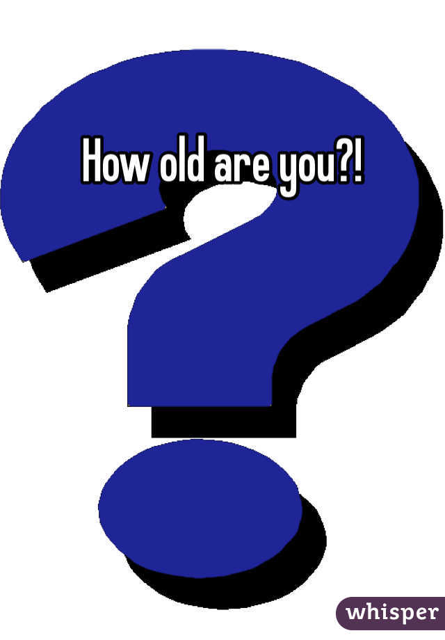 How old are you?!