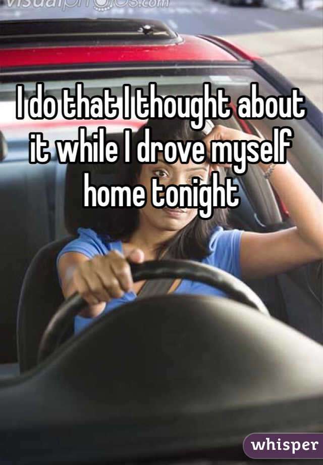 I do that I thought about it while I drove myself home tonight