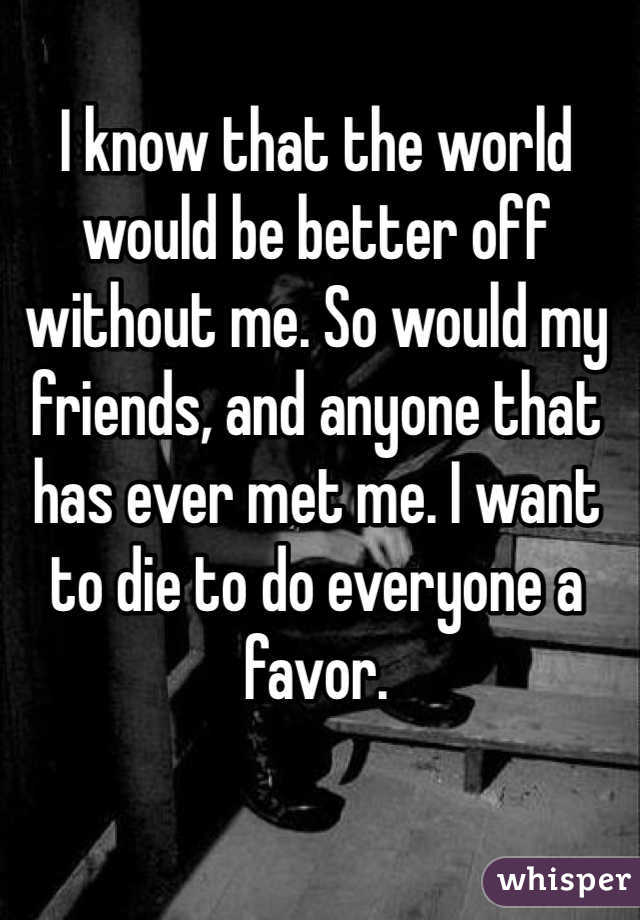 I know that the world would be better off without me. So would my friends, and anyone that has ever met me. I want to die to do everyone a favor.