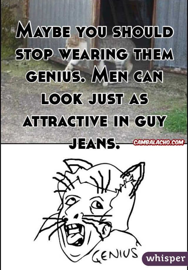 Maybe you should stop wearing them genius. Men can look just as attractive in guy jeans. 